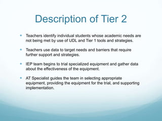 Description of Tier 2
 Teachers identify individual students whose academic needs are
   not being met by use of UDL and Tier 1 tools and strategies.

 Teachers use data to target needs and barriers that require
   further support and strategies.

 IEP team begins to trial specialized equipment and gather data
   about the effectiveness of the equipment.

 AT Specialist guides the team in selecting appropriate
   equipment, providing the equipment for the trial, and supporting
   implementation.
 