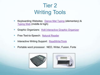 Tier 2
                 Writing Tools
 Keyboarding Websites: Dance Mat Typing (elementary) &
   Typing Web (middle & high)

 Graphic Organizers: Holt Interactive Graphic Organizer

 Free Text-to-Speech: Natural Reader

 Interactive Writing Support: ReadWriteThink

 Portable word processor: NEO, Writer, Fusion, Forte
 