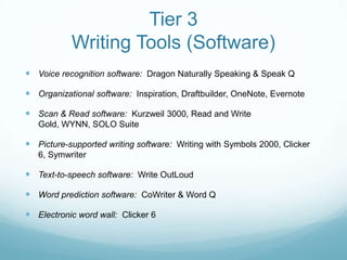 Tier 3
           Writing Tools (Software)
 Voice recognition software: Dragon Naturally Speaking & Speak Q

 Organizational software: Inspiration, Draftbuilder, OneNote, Evernote

 Scan & Read software: Kurzweil 3000, Read and Write
   Gold, WYNN, SOLO Suite

 Picture-supported writing software: Writing with Symbols 2000, Clicker
   6, Symwriter

 Text-to-speech software: Write OutLoud

 Word prediction software: CoWriter & Word Q

 Electronic word wall: Clicker 6
 