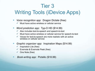 Tier 3
    Writing Tools (iDevice Apps)
 Voice recognition app: Dragon Dictate (free)
     Must have active wireless or cellular service

 Word prediction app: Typ-O HD ($14.99)
     Also includes text-to-speech and speech-to-text
     Must have active wireless or cellular service for speech-to-text
     Voices for text-to-speech are more realistic with an active
       wireless or cellular service

 Graphic organizer app: Inspiration Maps ($14.99)
     Inspiration Lite (free)
     Evernote & Evernote Peek (free)
     One Note (free)

    Book-writing app: Pictello ($18.99)
 