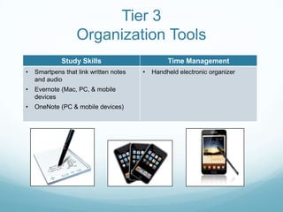 Tier 3
                   Organization Tools
             Study Skills                        Time Management
•   Smartpens that link written notes   •   Handheld electronic organizer
    and audio
•   Evernote (Mac, PC, & mobile
    devices
•   OneNote (PC & mobile devices)
 