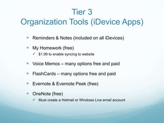Tier 3
Organization Tools (iDevice Apps)
  Reminders & Notes (included on all iDevices)

  My Homework (free)
    $1.99 to enable syncing to website

  Voice Memos – many options free and paid

  FlashCards – many options free and paid

  Evernote & Evernote Peek (free)
  OneNote (free)
    Must create a Hotmail or Windows Live email account
 