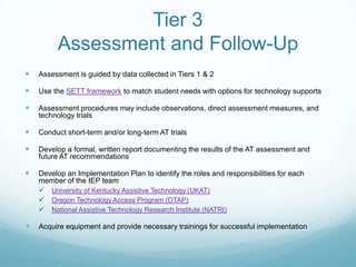 Tier 3
         Assessment and Follow-Up
   Assessment is guided by data collected in Tiers 1 & 2

   Use the SETT framework to match student needs with options for technology supports

   Assessment procedures may include observations, direct assessment measures, and
    technology trials

   Conduct short-term and/or long-term AT trials

   Develop a formal, written report documenting the results of the AT assessment and
    future AT recommendations

   Develop an Implementation Plan to identify the roles and responsibilities for each
    member of the IEP team
     University of Kentucky Assistive Technology (UKAT)
     Oregon Technology Access Program (OTAP)
     National Assistive Technology Research Institute (NATRI)

   Acquire equipment and provide necessary trainings for successful implementation
 