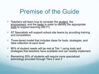 Premise of the Guide
 Teachers will learn how to consider the student, the
   environment, and the tasks in order to identify the appropriate
   tools to support learning (SETT)
 AT Specialists will support school site teams by providing training
   and consultation
 Three-tiered model that includes ideas for tools, strategies, and
   data collection at each level
 80% of student needs will be met at Tier 1 using tools and
   strategies that teachers have available and can readily implement
 Remaining 20% of students will require more specialized
   technology provided through Tiers 2 and 3
 