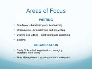 Areas of Focus
                        WRITING
 Fine Motor – handwriting and keyboarding
 Organization – brainstorming and pre-writing
 Drafting and Editing – draft writing and publishing
 Spelling

                   ORGANIZATION
 Study Skills – task organization, managing
   materials, note-taking

 Time Management – student planners, calendars
 