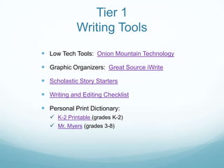 Tier 1
             Writing Tools
 Low Tech Tools: Onion Mountain Technology

 Graphic Organizers: Great Source iWrite

 Scholastic Story Starters

 Writing and Editing Checklist

 Personal Print Dictionary:
    K-2 Printable (grades K-2)
    Mr. Myers (grades 3-8)
 