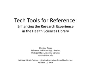 Tech Tools for Reference:Enhancing the Research Experience in the Health Sciences Library Christine Tobias Reference and Technology Librarian Michigan State University Libraries tobiasc@msu.edu Michigan Health Sciences Libraries Association Annual Conference October 14, 2010 
