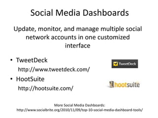 Social Media DashboardsUpdate, monitor, and manage multiple social network accounts in one customized interfaceTweetDeckhttp://www.tweetdeck.com/HootSuitehttp://hootsuite.com/More Social Media Dashboards: http://www.socialbrite.org/2010/11/09/top-10-social-media-dashboard-tools/
