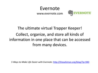 Evernotewww.evernote.comThe ultimate virtual Trapper Keeper!Collect, organize, and store all kinds of information in one place that can be accessed from many devices.5 Ways to Make Life Easier with Evernote: http://thewikiman.org/blog/?p=940