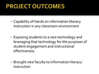  Capability of hands on information literacy
instruction in any classroom environment
 Exposing students to a new technology and
leveraging that technology for the purposes of
student engagement and instructional
effectiveness
 Brought new faculty to information literacy
instruction
 
