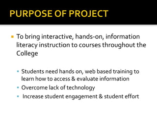  To bring interactive, hands-on, information
literacy instruction to courses throughout the
College
 Students need hands on, web based training to
learn how to access & evaluate information
 Overcome lack of technology
 Increase student engagement & student effort
 