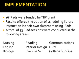  16 iPads were funded byTIIP grant
 Faculty offered the option of scheduling library
instruction in their own classroom using iPads.
 A total of 33 iPad sessions were conducted in the
following areas:
Nursing Reading Communications
English Interior Design HRM
Biology Exercise Sci College Success
 