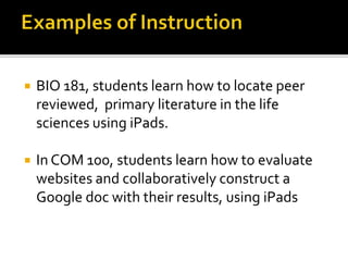  BIO 181, students learn how to locate peer
reviewed, primary literature in the life
sciences using iPads.
 In COM 100, students learn how to evaluate
websites and collaboratively construct a
Google doc with their results, using iPads
 