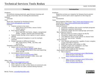 Technical Services Tools Redux
                                                                                                          ALAO, 10/30/2009
      •   Lists available wiki software                                     o http://tinyurl.com/yfpqbnj (Slide Show)
      •   Choice wizard to help you determine which wiki                   o Covers downloading macro files and
          software is appropriate for your situation                          importing them into ME
                                                                     •   Accessing an item's records
                                                                           o http://tinyurl.com/yfvannh (PDF)
                                                                           o How to access an item's order, item, and
                                                                              bibliographic records

                                                               Other tools
                                                                   Jing, http://www.jingproject.com/
                                                                        • Static and video screen capture
                                                                        • Store captures to disc or host them on
                                                                           screencast.com
                          Training
                                                                        • 5 minute limit on video, limited editing features


Problems:
    Un-uniform training materials, gaps between training and
    doing actual task, lack of training documentation                                    Automation
Solution:
    Tutorials
Tool:                                                          Problems:
    Wink (free, download for Windows/Linux),                           Repetitive actions on computer by humans leaves
    http://www.debugmode.com/wink/                                     greater chance of error and is more expensive in the
    Features                                                           long run
         • Capture screen in two ways                          Solution:
              o Input driven (keystrokes, mouse clicks)                Automation
              o Timed capture                                  Tools:
         • Post-capture editing                                       Macro Express ($40/cpu),
              o Insert and edit text boxes, shapes,                   http://www.macroexpress.com/
                  navigational guides, images, internal and           AutoIt (free), http://www.autoitscript.com/autoit3/
                  external links                                      (both Windows only)
         • Capture audio during screen capture or post-                 General Features
           capture editing                                                 • Automate workflows that involve multiple
         • Create customized templates to use for multiple                    programs
           tutorials                                                       • Replicates repetitive keystrokes
         • Output tutorials in different formats                           • Automate simple decision making logic
              o PDF, Flash movie, HTML, .exe files, and                       processes
                  postscript                                            Macro Express Features
     Examples of Wink tutorials                                            • Record actions to create a macro on the fly
         • Import macros into Macro Express                                • Wizard for simple macro building

Becky Yoose, yoosebj@muohio.edu
 