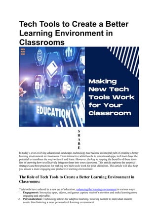 Tech Tools to Create a Better
Learning Environment in
Classrooms
S
H
A
R
E
In today’s ever-evolving educational landscape, technology has become an integral part of creating a better
learning environment in classrooms. From interactive whiteboards to educational apps, tech tools have the
potential to transform the way we teach and learn. However, the key to reaping the benefits of these tools
lies in knowing how to effectively integrate them into your classroom. This article explores the essential
strategies and best practices for making new tech tools work for your classroom. This article will also help
you ensure a more engaging and productive learning environment.
The Role of Tech Tools to Create a Better Learning Environment in
Classrooms:
Tech tools have ushered in a new era of education, enhancing the learning environment in various ways:
1. Engagement: Interactive apps, videos, and games capture student’s attention and make learning more
engaging and enjoyable.
2. Personalization: Technology allows for adaptive learning, tailoring content to individual student
needs, thus fostering a more personalized learning environment.
 