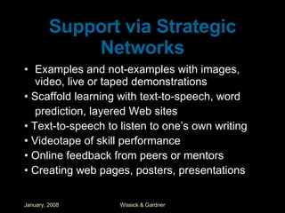 Support via Strategic Networks Examples and not-examples with images, video, live or taped demonstrations •  Scaffold learning with text-to-speech, word prediction, layered Web sites •  Text-to-speech to listen to one’s own writing •  Videotape of skill performance •  Online feedback from peers or mentors •  Creating web pages, posters, presentations 