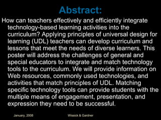 Abstract: How can teachers effectively and efficiently integrate technology-based learning activities into the curriculum? Applying principles of universal design for learning (UDL) teachers can develop curriculum and lessons that meet the needs of diverse learners. This poster will address the challenges of general and special educators to integrate and match technology tools to the curriculum. We will provide information on Web resources, commonly used technologies, and activities that match principles of UDL. Matching specific technology tools can provide students with the multiple means of engagement, presentation, and expression they need to be successful. 