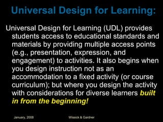 Universal Design for Learning: Universal Design for Learning (UDL) provides students access to educational standards and materials by providing multiple access points (e.g., presentation, expression, and engagement) to activities. It also begins when you design instruction not as an accommodation to a fixed activity (or course curriculum); but where you design the activity with considerations for diverse learners  built in from the beginning! 