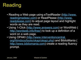 Reading •  Reading a Web page using eTextReader ( http://www. readingmadeez .com ) or ReadPlease ( http://www. readplease .com ) to adjust page layout and highlight words as they are read. •  Using 1-Click ( http://www.answers.com ) or WordWeb ( http: //wordweb .info/free/ ) to look up a definition of a word on a web page. •  Using OPAKI ( http://www. interventioncentral . org/htmdocs/tools/okapi/okapi . php ) and BiblioMania ( http://www.bibliomania.com ) create a reading fluency prompt. 