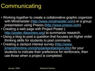 Communicating •  Working together to create a collaborative graphic organizer with Mindmeister ( http://www. mindmeister .com ) or a group presentation using Preezo ( http://www. preezo .com ) •  Creating a web page with Project Poster ( http://poster.4teachers.org ) to summarize research. •  Using a blog to post a question that focuses on higher order thinking skills for students to post comments. •  Creating a Jackpot interest survey ( http://www. jimwrightonline . com/php/jackpot/jackpot . php ) for your students to indicate their preference for reinforcers, then use those when a project is completed. 
