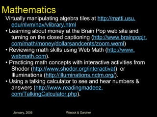 Mathematics Virtually manipulating algebra tiles at  http: //matti . usu . edu/nlvm/nav/vlibrary .html •  Learning about money at the Brain Pop web site and turning on the closed captioning ( http://www. brainpopjr . com/math/money/dollarsandcents/zoom . weml ) •  Reviewing math skills using Web Math ( http://www. webmath .com ). •  Practicing math concepts with interactive activities from Shodor ( http://www. shodor . org/interactivat )  or Illuminations ( http://illuminations. nctm .org/ ). •  Using a talking calculator to see and hear numbers & answers ( http://www. readingmadeez . com/TalkingCalculator . php ). 