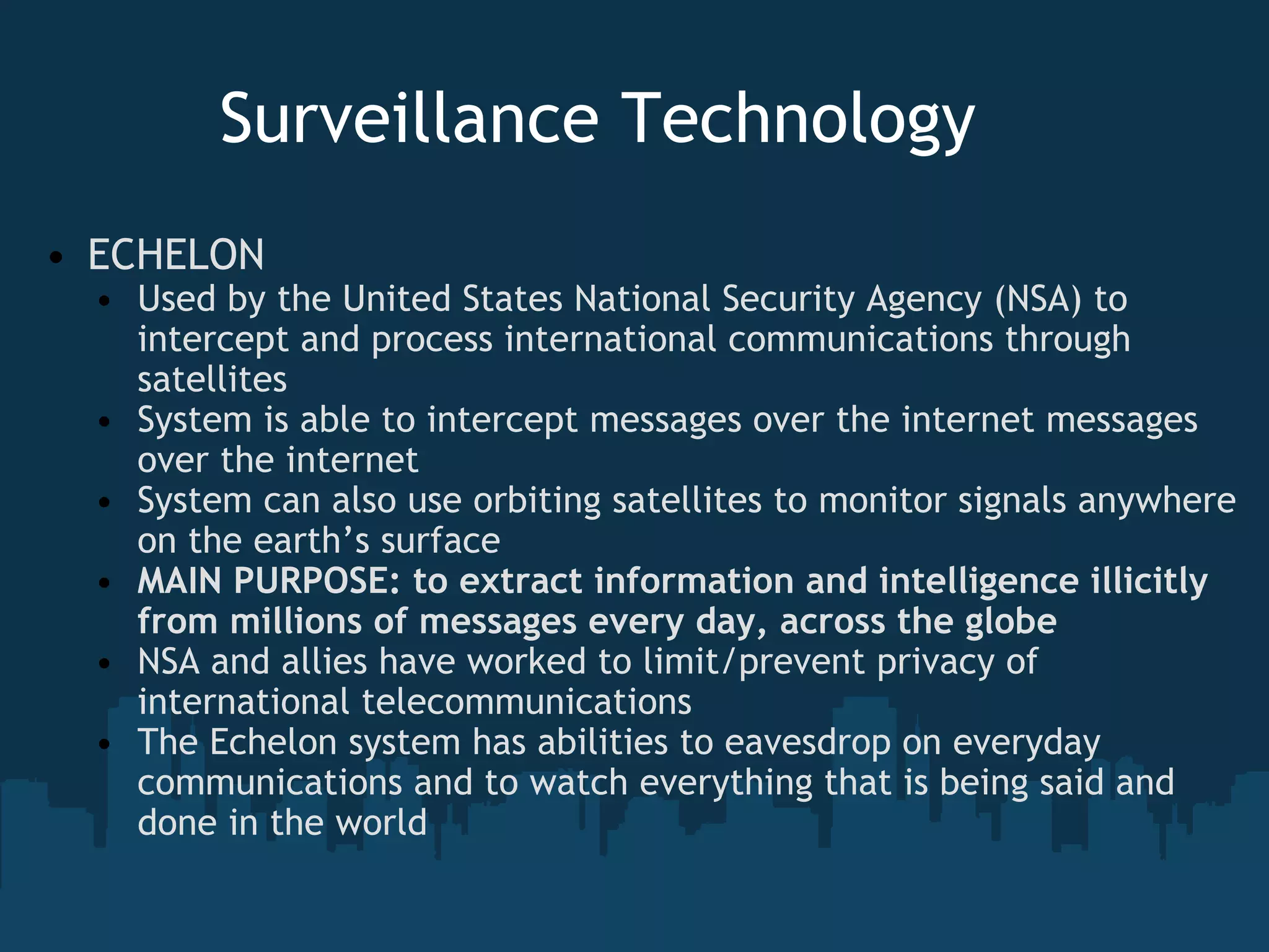 Surveillance Technology     ECHELON  Used by the United States National Security Agency (NSA) to intercept and process international communications through satellites System is able to intercept messages over the internet messages over the internet System can also use orbiting satellites to monitor signals anywhere on the earth’s surface MAIN PURPOSE: to extract information and intelligence illicitly from millions of messages every day, across the globe NSA and allies have worked to limit/prevent privacy of international telecommunications The Echelon system has abilities to eavesdrop on everyday communications and to watch everything that is being said and done in the world 