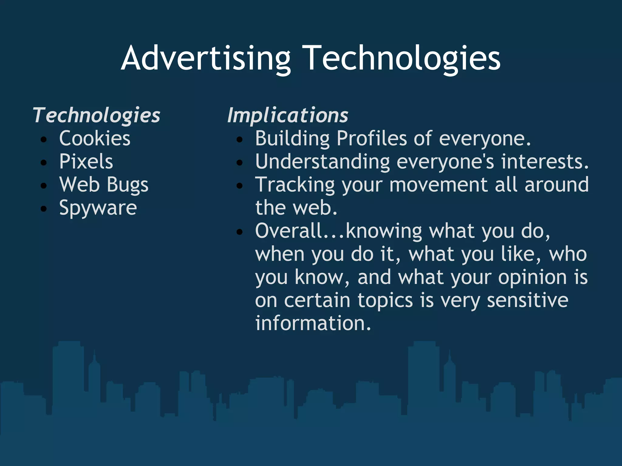Advertising Technologies Technologies  Cookies Pixels Web Bugs Spyware Implications Building Profiles of everyone.  Understanding everyone's interests. Tracking your movement all around the web.   Overall...knowing what you do, when you do it, what you like, who you know, and what your opinion is on certain topics is very sensitive information.   