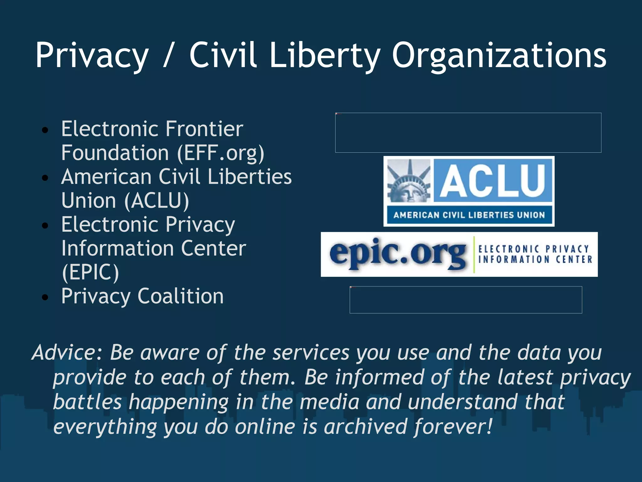 Privacy / Civil Liberty Organizations Electronic Frontier Foundation (EFF.org) American Civil Liberties Union (ACLU) Electronic Privacy Information Center (EPIC)  Privacy Coalition     Advice: Be aware of the services you use and the data you provide to each of them. Be informed of the latest privacy battles happening in the media and understand that everything you do online is archived forever!   
