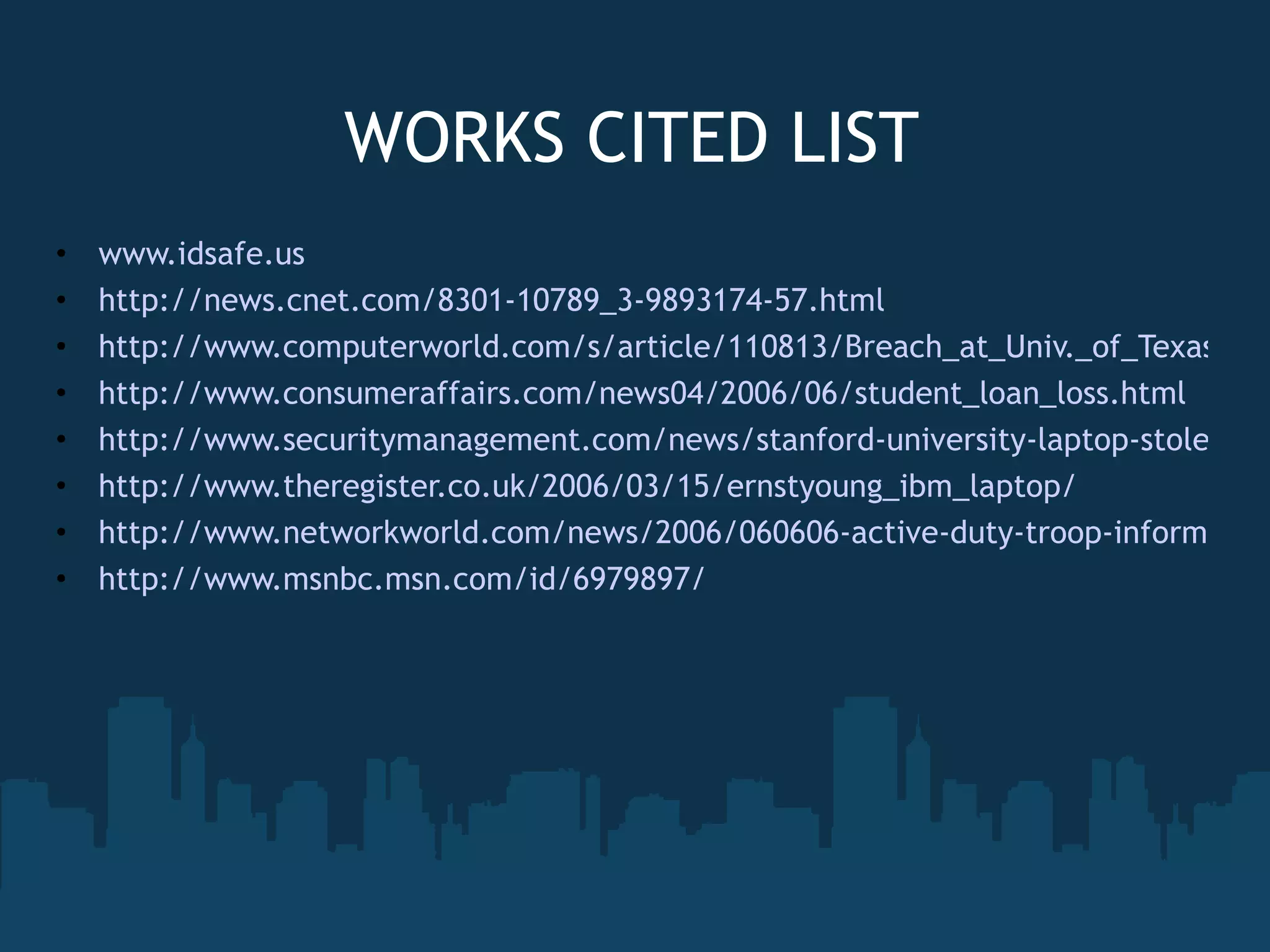 WORKS CITED LIST www.idsafe.us http://news.cnet.com/8301-10789_3-9893174-57.html http://www.computerworld.com/s/article/110813/Breach_at_Univ._of_Texas_Austin_exposes_data_on_197_000_people http://www.consumeraffairs.com/news04/2006/06/student_loan_loss.html http://www.securitymanagement.com/news/stanford-university-laptop-stolen-72-000-risk-identity-theft http://www.theregister.co.uk/2006/03/15/ernstyoung_ibm_laptop/ http://www.networkworld.com/news/2006/060606-active-duty-troop-information-part-of.html?nwwpkg=slideshows http://www.msnbc.msn.com/id/6979897/ 