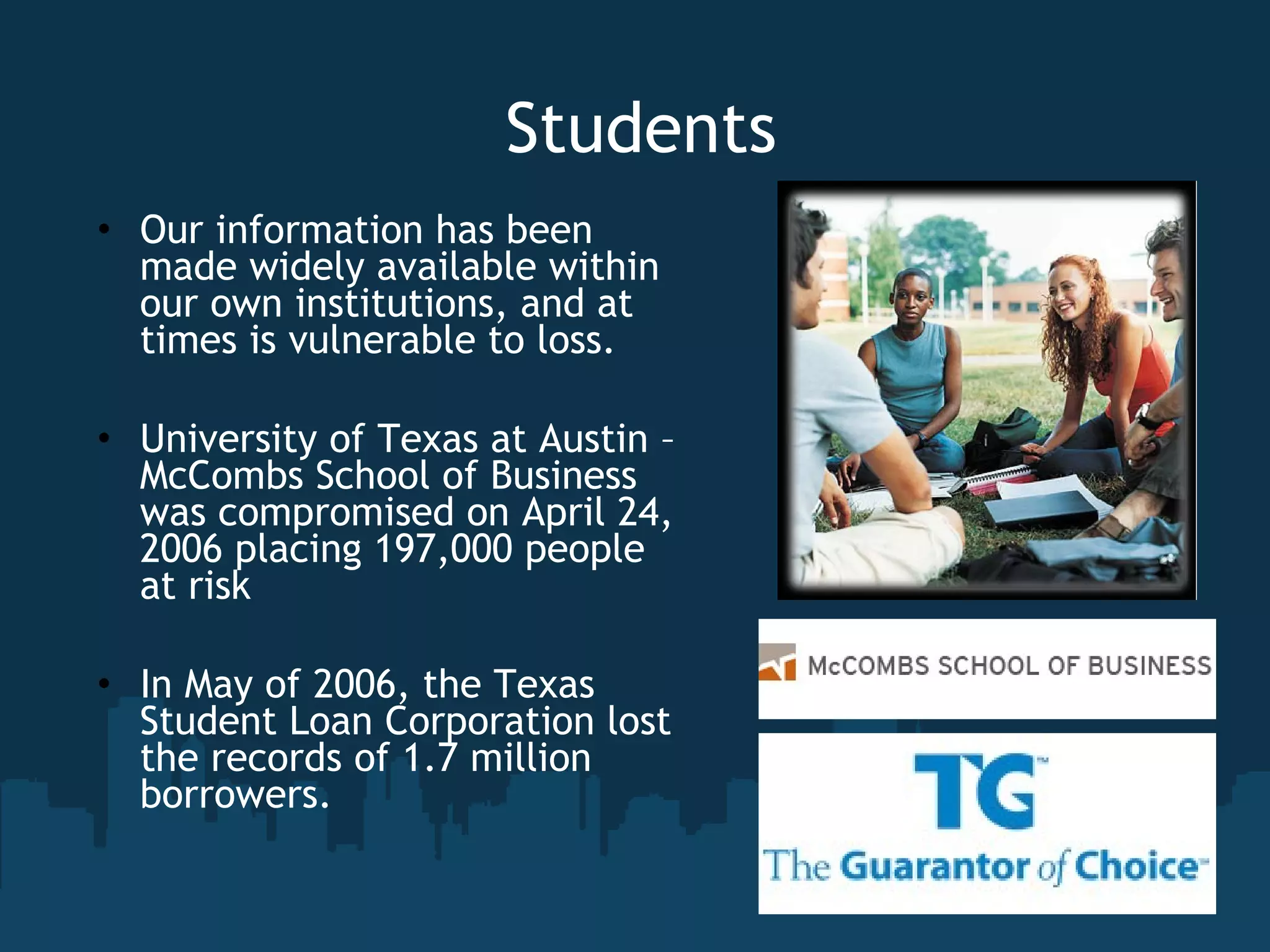 Students Our information has been made widely available within our own institutions, and at times is vulnerable to loss. University of Texas at Austin – McCombs School of Business was compromised on April 24, 2006 placing 197,000 people at risk In May of 2006, the Texas Student Loan Corporation lost the records of 1.7 million borrowers. 