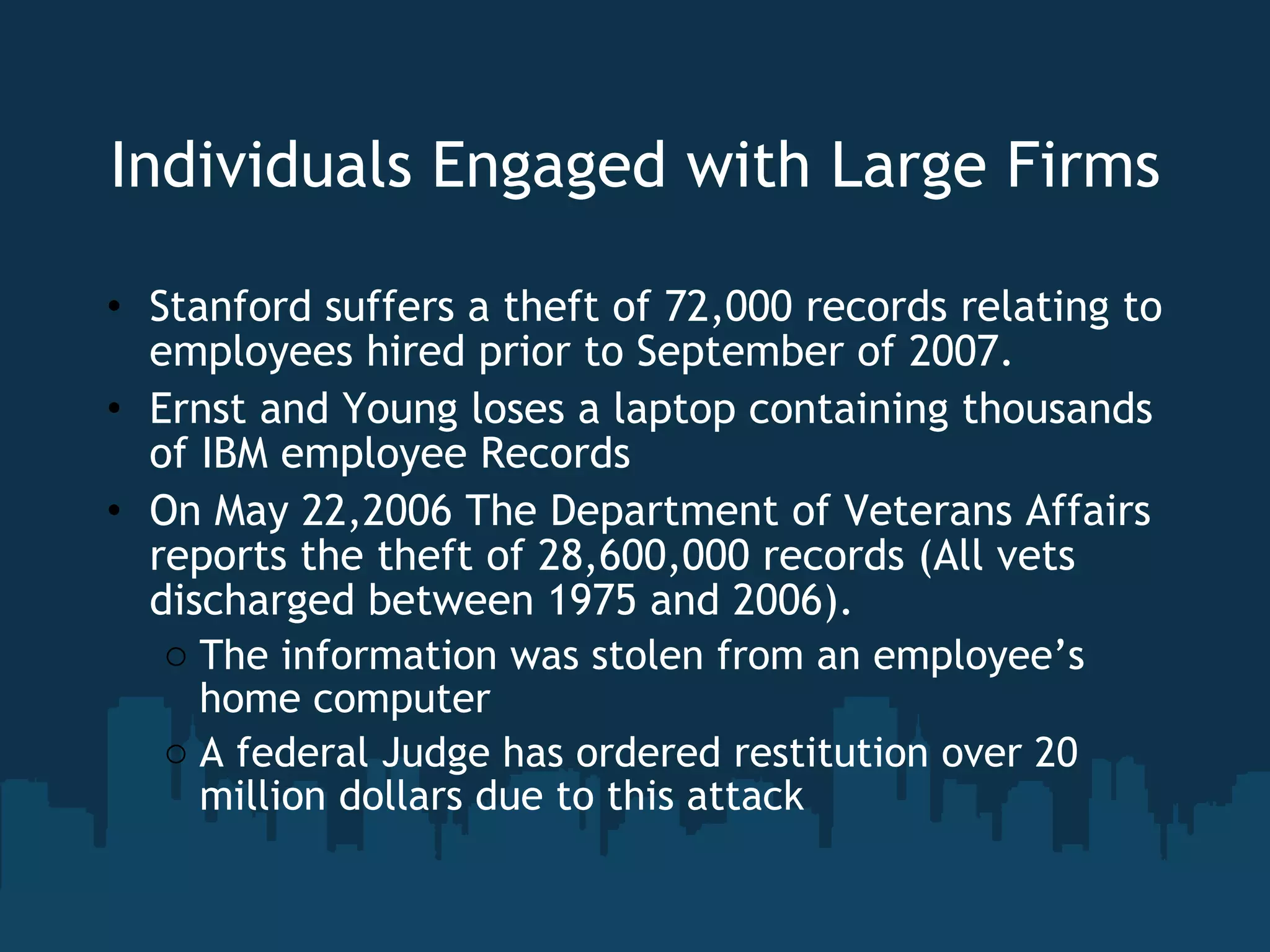 Individuals Engaged with Large Firms Stanford suffers a theft of 72,000 records relating to employees hired prior to September of 2007. Ernst and Young loses a laptop containing thousands of IBM employee Records On May 22,2006 The Department of Veterans Affairs reports the theft of 28,600,000 records (All vets discharged between 1975 and 2006).  The information was stolen from an employee’s home computer A federal Judge has ordered restitution over 20 million dollars due to this attack 