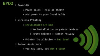 BYOD > Power-Up
> Power poles – Risk of Theft?
> Add power to your local holds
> Wireless Printing
> Envisionware LPT:One
> No installation on patron devices
> Print Release = Patron Privacy
> Printer Installation – bad idea?
> Patron Assistance
> You may look, but don’t touch
 