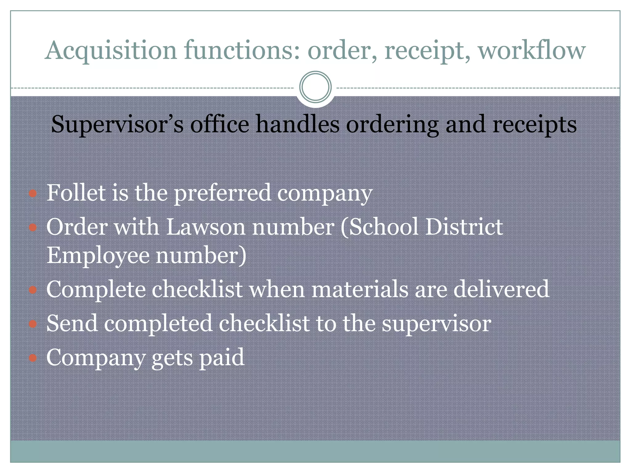 Acquisition functions: order, receipt, workflowSupervisor’s office handles ordering and receiptsFollet is the preferred companyOrder with Lawson number (School District Employee number)Complete checklist when materials are delivered Send completed checklist to the supervisor Company gets paid