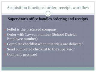 Acquisition functions: order, receipt, workflowSupervisor’s office handles ordering and receiptsFollet is the preferred companyOrder with Lawson number (School District Employee number)Complete checklist when materials are delivered Send completed checklist to the supervisor Company gets paid