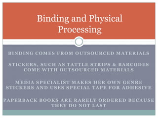Binding comes from outsourced materialsStickers, such as tattle strips & barcodes come with outsourced materialsMedia Specialist makes her own genre stickers and uses special tape for adhesivepaperback books are rarely ordered because they do NOT lastBinding and Physical Processing
