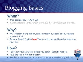 Blogging Basics
When?
• One post per day – EVERY DAY!
• Although two to three a week is fine but that’s between you and me…


Why?
• Art, Freedom of Expression, cave to scream in, notice board, urspace
  but most of all…
• Because Search Engines Love Them – will bring additional prospects to
  your site

How?
• Figure out your Keywords before you begin – SEO still matters
• Have the end in mind at the start
• $ale$ or information or recruitment - the latter two leading to $ale$
 