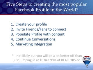 Five Steps to creating the most popular
    Facebook Profile in the World*


  1.   Create your profile
  2.   Invite Friends/Fans to connect
  3.   Populate Profile with content
  4.   Continue Conversations
  5.   Marketing Integration

  * - not likely but you will be a lot better off than
   just jumping in at #5 like 90% of REALTORS do
 