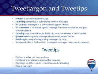 Tweetjargon and Tweetips
•   A tweet is an individual message
•   Following somebody is subscribing to their messages
•   IM or direct messages is a private message on Twitter
•   RT or retweet is to repost a good message from somebody else and give
    them the credit
•   Trending topics are the most discussed terms on twitter at any moment
•   @username is a public message about someone on Twitter
•   #hashtag is a way of categorizing messages by topic
•   Shortened URLs – fits links into shortened messages to be able to retweet


                              Tweetips
•   Post once a day, not once an hour
•   Facebook is for statuses, post with a purpose
•   Comment on others posts – courteous and cultivating
•   Have a tweetup!
 