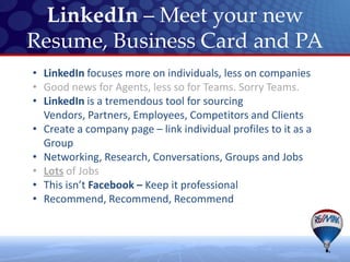LinkedIn – Meet your new
Resume, Business Card and PA
• LinkedIn focuses more on individuals, less on companies
• Good news for Agents, less so for Teams. Sorry Teams.
• LinkedIn is a tremendous tool for sourcing
  Vendors, Partners, Employees, Competitors and Clients
• Create a company page – link individual profiles to it as a
  Group
• Networking, Research, Conversations, Groups and Jobs
• Lots of Jobs
• This isn’t Facebook – Keep it professional
• Recommend, Recommend, Recommend
 