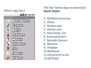 The Top Twelve Apps to download
What’s App Doc?   RIGHT NOW!

                  1. RE/MAX University
                  2. Zillow
                  3. Realtor.com
                  4. Homes.com
                  5. Real Estate 114
                  6. Evernote/Catch
                  7. Barcode Scanner
                  8. Noterize
                  9. Dropbox
                  10.Bambuser
                  11.Documents to Go
                  12.QR Droid
 