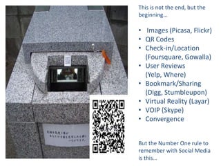 This is not the end, but the
beginning…

• Images (Picasa, Flickr)
• QR Codes
• Check-in/Location
  (Foursquare, Gowalla)
• User Reviews
  (Yelp, Where)
• Bookmark/Sharing
  (Digg, Stumbleupon)
• Virtual Reality (Layar)
• VOIP (Skype)
• Convergence


But the Number One rule to
remember with Social Media
is this…
 