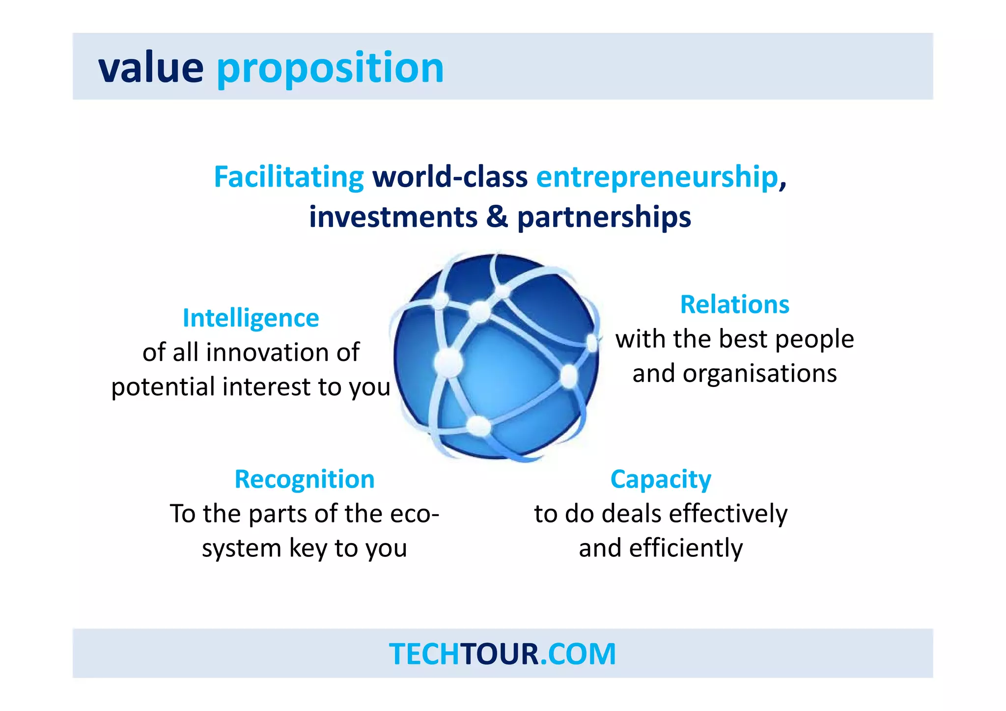 value proposition 
Facilitating world‐class entrepreneurship, 
investments & partnerships 
Intelligence 
of innovation Relations 
all of 
with the best people 
potential interest to you and organisations 
Capacity 
to do deals effectively 
Recognition 
To the parts of the eco‐ and efficiently 
eco 
system key to you 
TECHTOUR.COM 
 