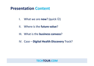 Presentation Content
h ? ( k )I. What we are now? (quick )
h h f l ?II. Where is the future value? 
h i h b i ?III. What is the business canvass?
IV C Di i l H l h Di T k?IV. Case – Digital Health Discovery Track?
TECHTOUR.COM
 