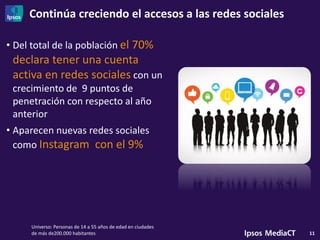 Continúa creciendo el accesos a las redes sociales
11
• Del total de la población el 70%
declara tener una cuenta
activa en redes sociales con un
crecimiento de 9 puntos de
penetración con respecto al año
anterior
• Aparecen nuevas redes sociales
como Instagram con el 9%
Universo: Personas de 14 a 55 años de edad en ciudades
de más de200.000 habitantes
 