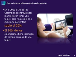 Crece el uso de tablets entre los colombianos
14
• En el 2012 el 7% de los
Colombianos entrevistados
manifestaron tener una
tablet, para finales del año
2013 este porcentaje
subió al 20%.
•El 16% de los
colombianos tiene intención
de compra cercana de una
tablet.
 