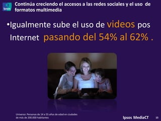 Continúa creciendo el accesos a las redes sociales y el uso de
formatos multimedia
15
•Igualmente sube el uso de videos pos
Internet pasando del 54% al 62% .
Universo: Personas de 14 a 55 años de edad en ciudades
de más de 200.000 habitantes
 