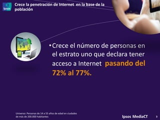 Crece la penetración de Internet en la base de la
población
3
•Crece el número de personas en
el estrato uno que declara tener
acceso a Internet pasando del
72% al 77%.
Universo: Personas de 14 a 55 años de edad en ciudades
de más de 200.000 habitantes
 