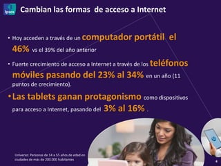 Cambian las formas de acceso a Internet
4
• Hoy acceden a través de un computador portátil el
46% vs el 39% del año anterior
• Fuerte crecimiento de acceso a Internet a través de los teléfonos
móviles pasando del 23% al 34% en un año (11
puntos de crecimiento).
•Las tablets ganan protagonismo como dispositivos
para acceso a Internet, pasando del 3% al 16% .
Universo: Personas de 14 a 55 años de edad en
ciudades de más de 200.000 habitantes
 