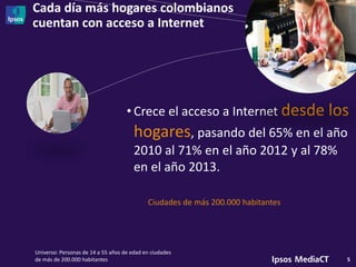 Cada día más hogares colombianos
cuentan con acceso a Internet
5
• Crece el acceso a Internet desde los
hogares, pasando del 65% en el año
2010 al 71% en el año 2012 y al 78%
en el año 2013.
Universo: Personas de 14 a 55 años de edad en ciudades
de más de 200.000 habitantes
Ciudades de más 200.000 habitantes
 