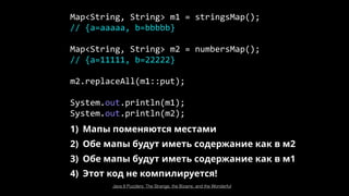 1) Мапы поменяются местами
2) Обе мапы будут иметь содержание как в м2
3) Обе мапы будут иметь содержание как в м1
4) Этот код не компилируется!
Map<String, String> m1 = stringsMap();
// {a=aaaaa, b=bbbbb}
Map<String, String> m2 = numbersMap();
// {a=11111, b=22222}
m2.replaceAll(m1::put);
System.out.println(m1);
System.out.println(m2);
Java 8 Puzzlers: The Strange, the Bizarre, and the Wonderful
 
